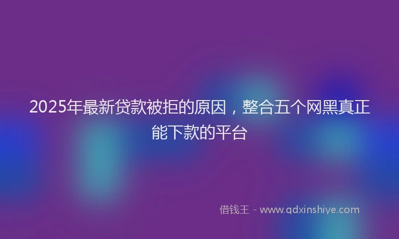 2025年最新贷款被拒的原因，整合五个网黑真正能下款的平台