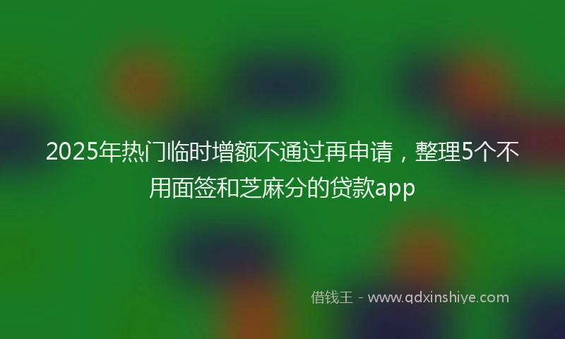 2025年热门临时增额不通过再申请，整理5个不用面签和芝麻分的贷款app