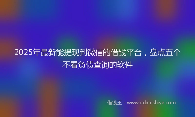 2025年最新能提现到微信的借钱平台，盘点五个不看负债查询的软件