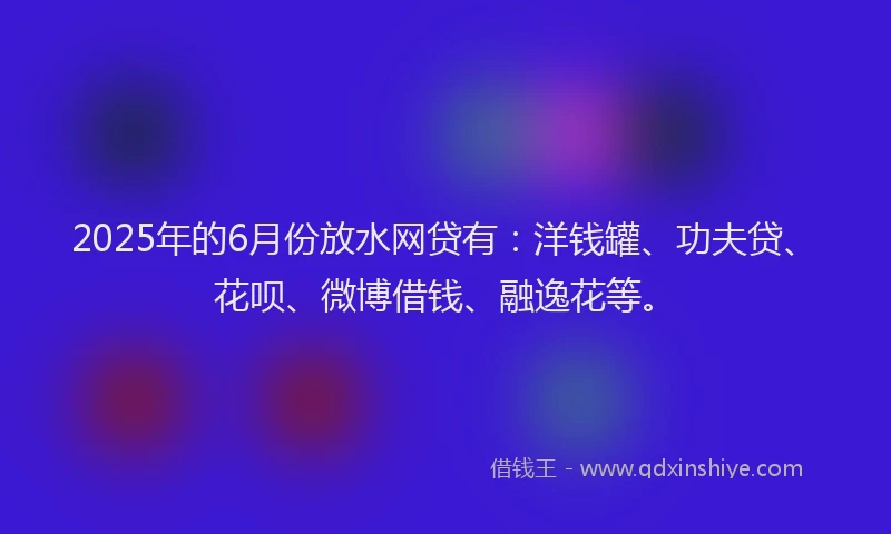 2025年的6月份放水网贷有：洋钱罐、功夫贷、花呗、微博借钱、融逸花等。