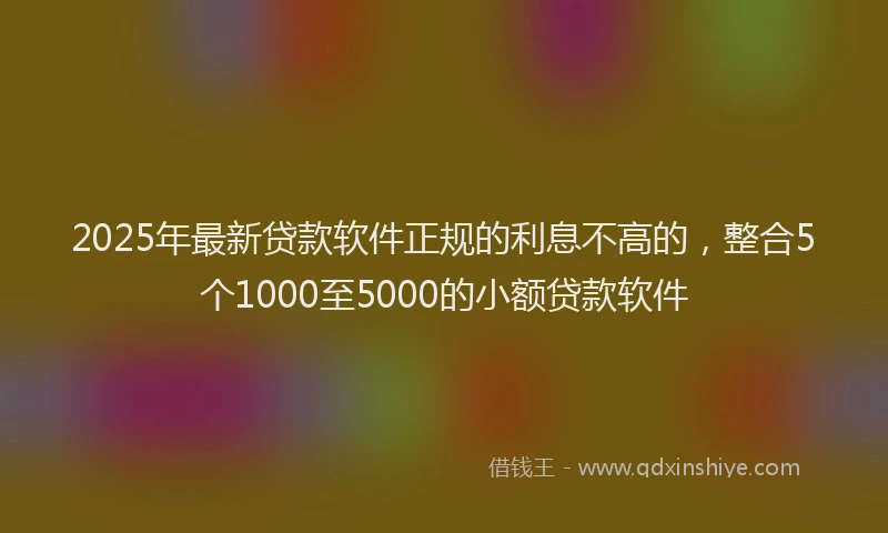 2025年最新贷款软件正规的利息不高的，整合5个1000至5000的小额贷款软件