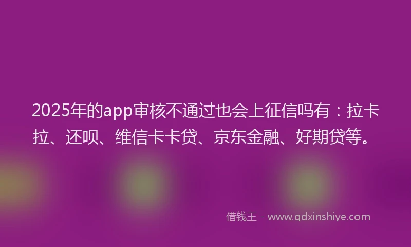 2025年的app审核不通过也会上征信吗有：拉卡拉、还呗、维信卡卡贷、京东金融、好期贷等。