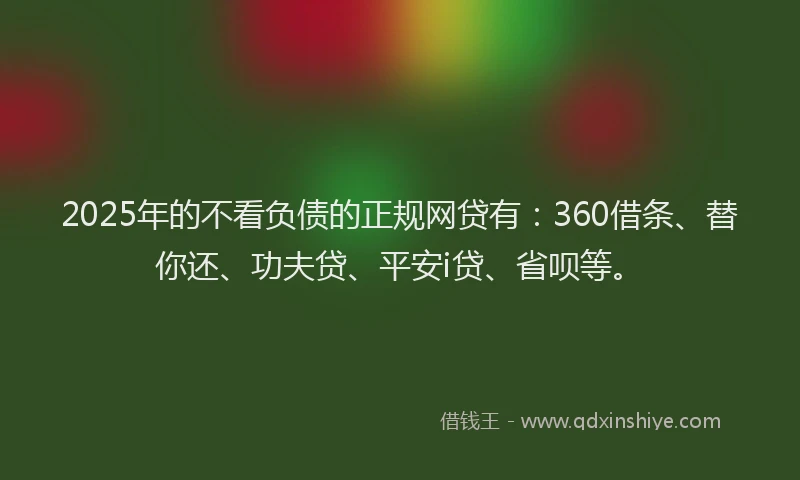 2025年的不看负债的正规网贷有：360借条、替你还、功夫贷、平安i贷、省呗等。