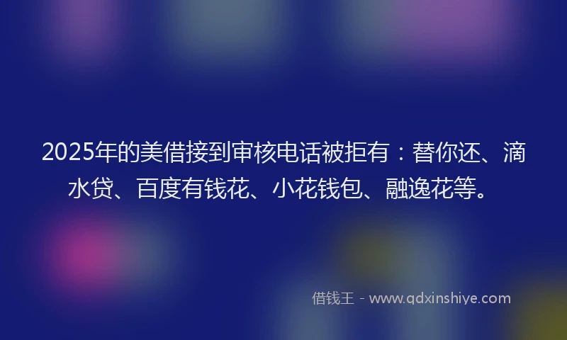 2025年的美借接到审核电话被拒有:替你还、滴水贷、百度有钱花、小花钱包、融逸花等。