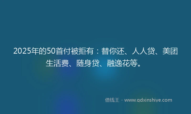2025年的50首付被拒有：替你还、人人贷、美团生活费、随身贷、融逸花等。