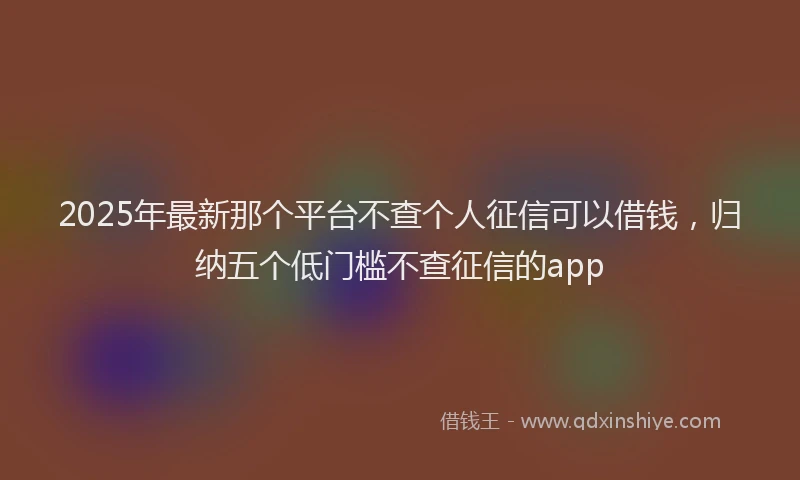 2025年最新那个平台不查个人征信可以借钱，归纳五个低门槛不查征信的app