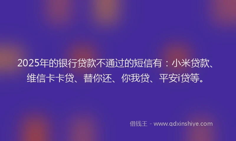 2025年的银行贷款不通过的短信有：小米贷款、维信卡卡贷、替你还、你我贷、平安i贷等。