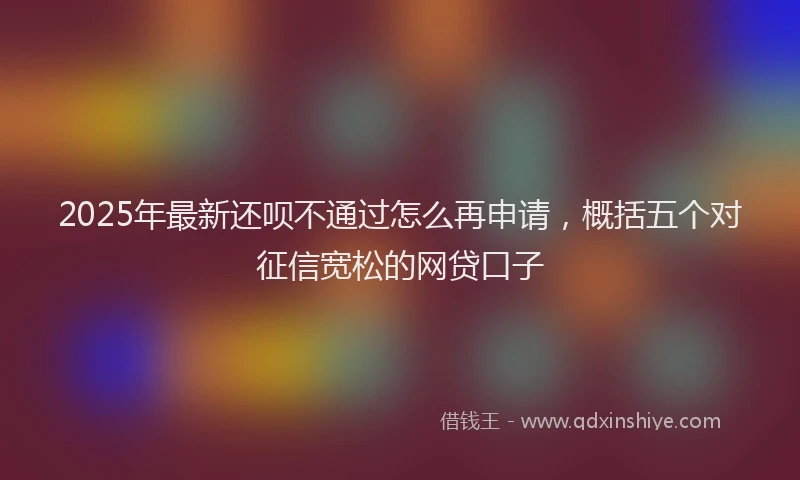 2025年最新还呗不通过怎么再申请，概括五个对征信宽松的网贷口子