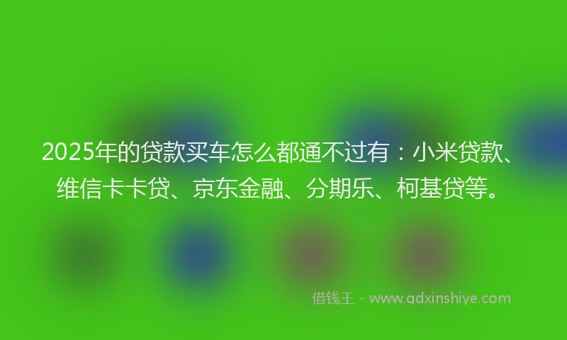 2025年的贷款买车怎么都通不过有：小米贷款、维信卡卡贷、京东金融、分期乐、柯基贷等。