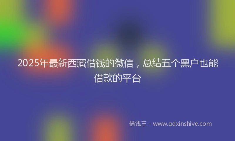 2025年最新西藏借钱的微信，总结五个黑户也能借款的平台