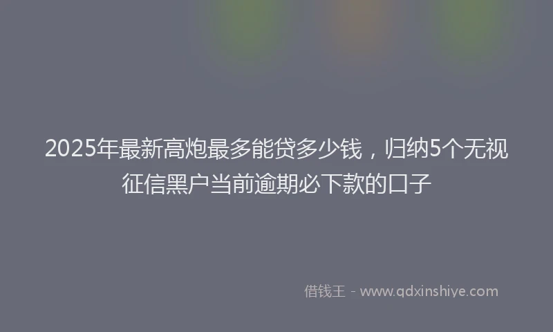 2025年最新高炮最多能贷多少钱，归纳5个无视征信黑户当前逾期必下款的口子