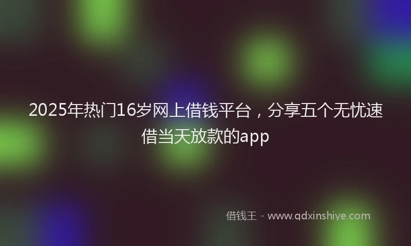 2025年热门16岁网上借钱平台，分享五个无忧速借当天放款的app
