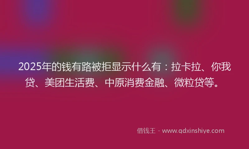 2025年的钱有路被拒显示什么有：拉卡拉、你我贷、美团生活费、中原消费金融、微粒贷等。