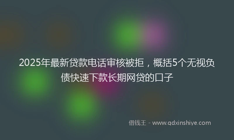 2025年最新贷款电话审核被拒，概括5个无视负债快速下款长期网贷的口子