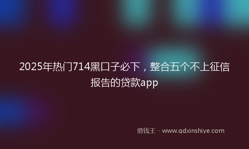 2025年热门714黑口子必下，整合五个不上征信报告的贷款app