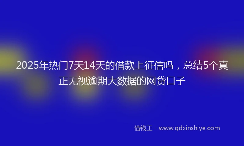 2025年热门7天14天的借款上征信吗，总结5个真正无视逾期大数据的网贷口子
