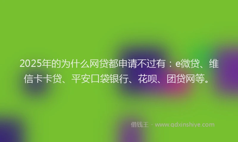 2025年的为什么网贷都申请不过有：e微贷、维信卡卡贷、平安口袋银行、花呗、团贷网等。