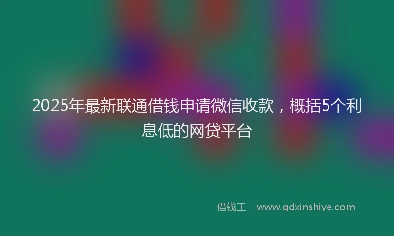 2025年最新联通借钱申请微信收款，概括5个利息低的网贷平台