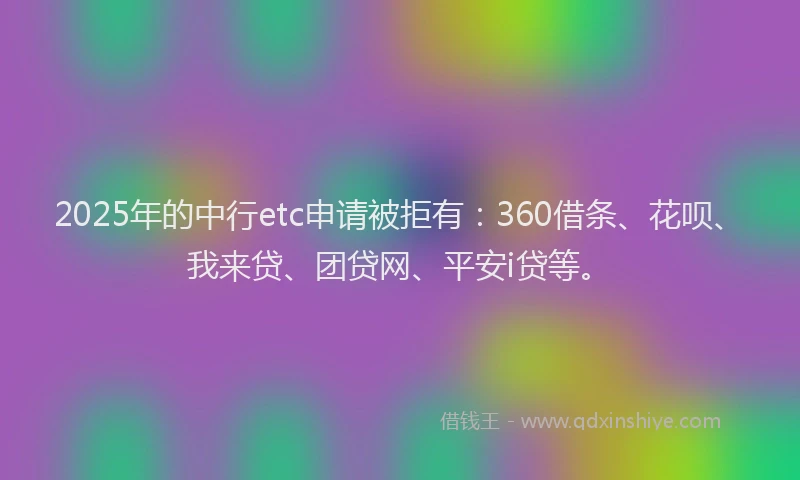 2025年的中行etc申请被拒有：360借条、花呗、我来贷、团贷网、平安i贷等。