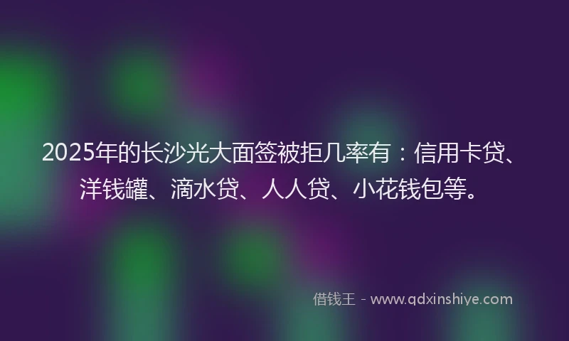 2025年的长沙光大面签被拒几率有：信用卡贷、洋钱罐、滴水贷、人人贷、小花钱包等。