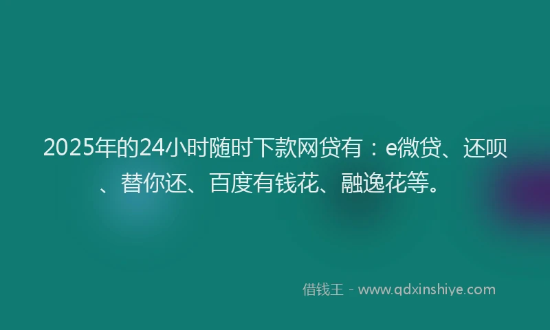 2025年的24小时随时下款网贷有：e微贷、还呗、替你还、百度有钱花、融逸花等。
