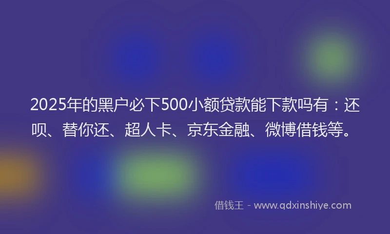2025年的黑户必下500小额贷款能下款吗有：还呗、替你还、超人卡、京东金融、微博借钱等。
