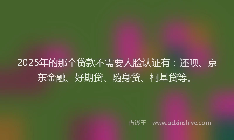 2025年的那个贷款不需要人脸认证有：还呗、京东金融、好期贷、随身贷、柯基贷等。