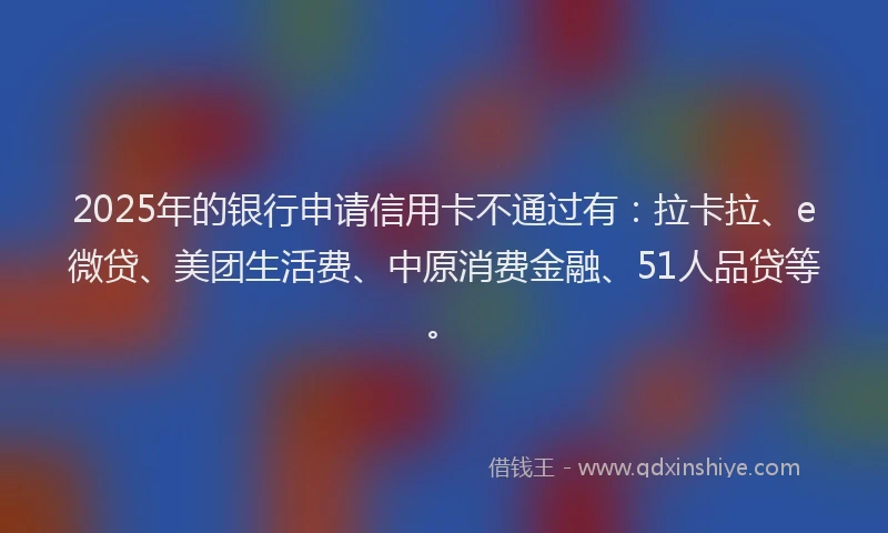 2025年的银行申请信用卡不通过有：拉卡拉、e微贷、美团生活费、中原消费金融、51人品贷等。
