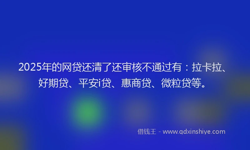 2025年的网贷还清了还审核不通过有：拉卡拉、好期贷、平安i贷、惠商贷、微粒贷等。