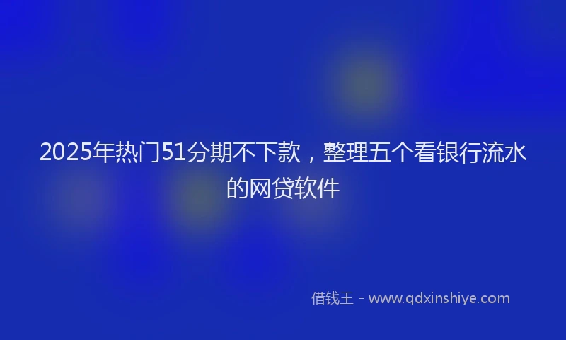 2025年热门51分期不下款，整理五个看银行流水的网贷软件