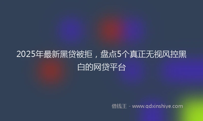 2025年最新黑贷被拒，盘点5个真正无视风控黑白的网贷平台