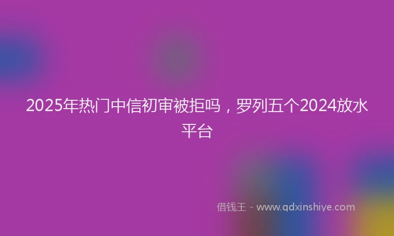 2025年热门中信初审被拒吗，罗列五个2024放水平台