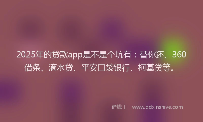 2025年的贷款app是不是个坑有：替你还、360借条、滴水贷、平安口袋银行、柯基贷等。