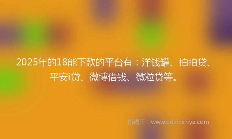 2025年的18能下款的平台有：洋钱罐、拍拍贷、平安i贷、微博借钱、微粒贷等。