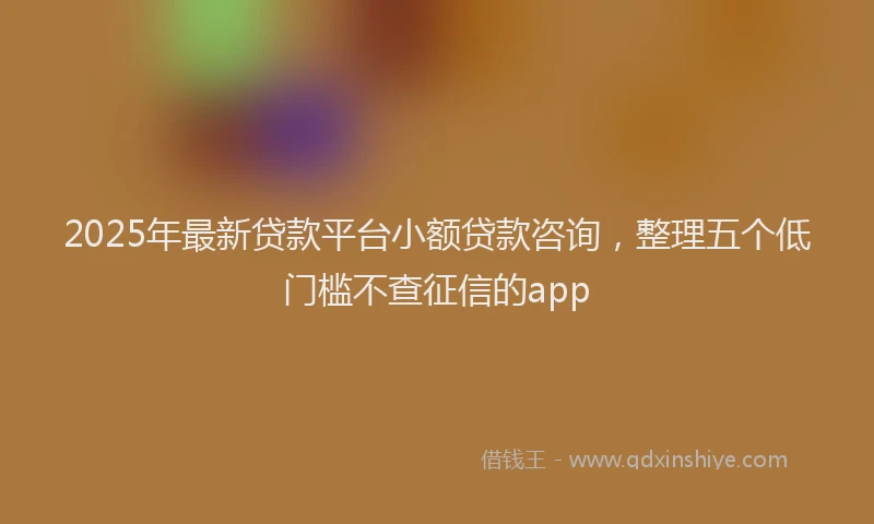 2025年最新贷款平台小额贷款咨询，整理五个低门槛不查征信的app