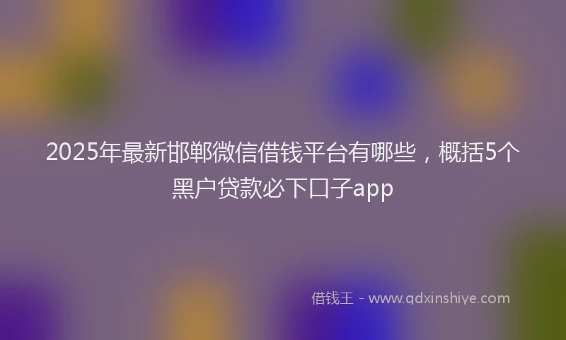 2025年最新邯郸微信借钱平台有哪些，概括5个黑户贷款必下口子app