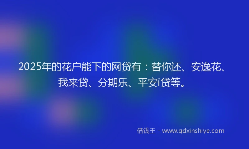 2025年的花户能下的网贷有：替你还、安逸花、我来贷、分期乐、平安i贷等。