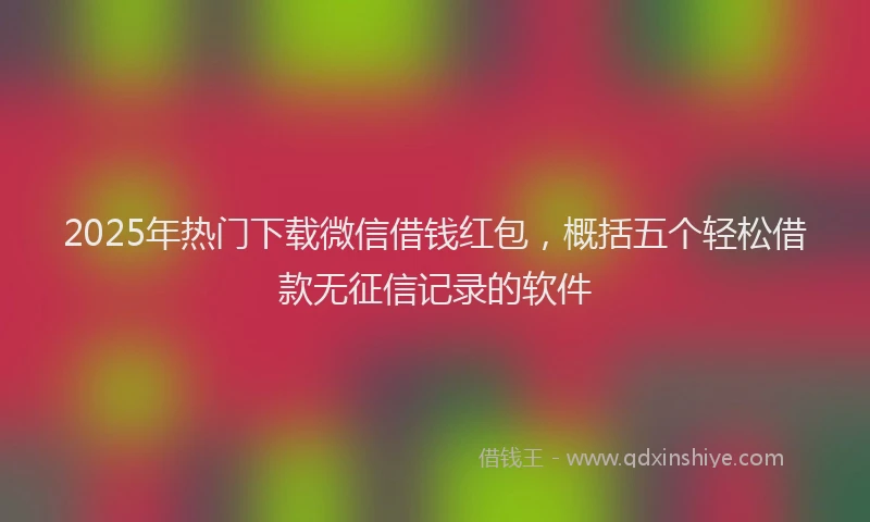 2025年热门下载微信借钱红包，概括五个轻松借款无征信记录的软件