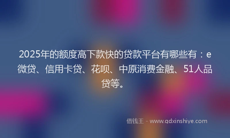 2025年的额度高下款快的贷款平台有哪些有：e微贷、信用卡贷、花呗、中原消费金融、51人品贷等。