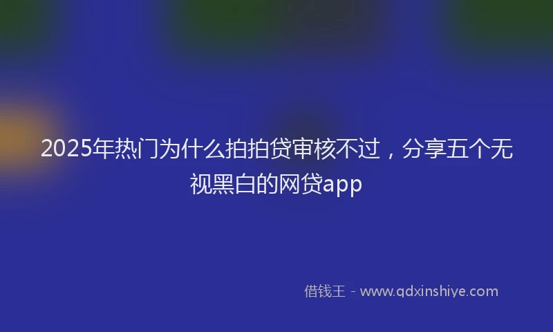 2025年热门为什么拍拍贷审核不过，分享五个无视黑白的网贷app