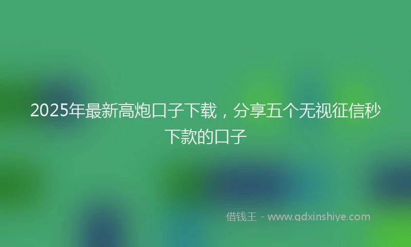 2025年最新高炮口子下载，分享五个无视征信秒下款的口子