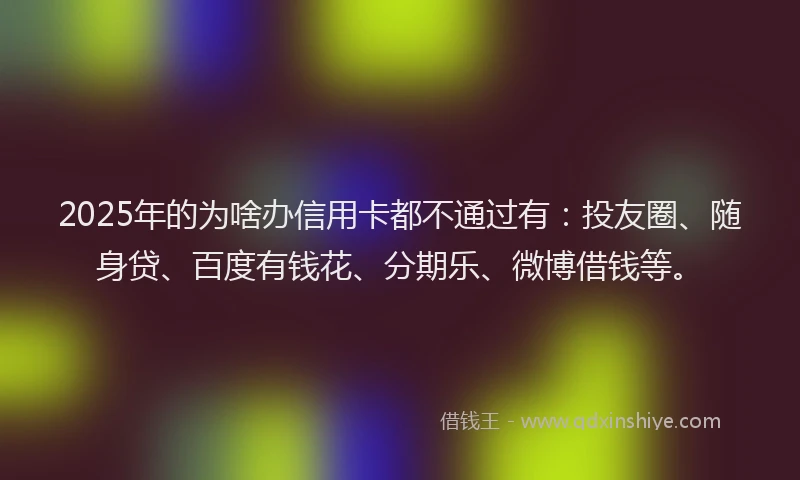 2025年的为啥办信用卡都不通过有：投友圈、随身贷、百度有钱花、分期乐、微博借钱等。