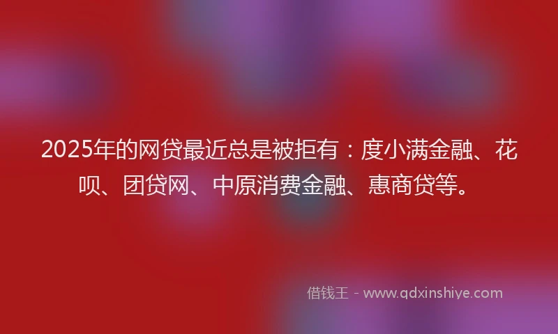2025年的网贷最近总是被拒有：度小满金融、花呗、团贷网、中原消费金融、惠商贷等。
