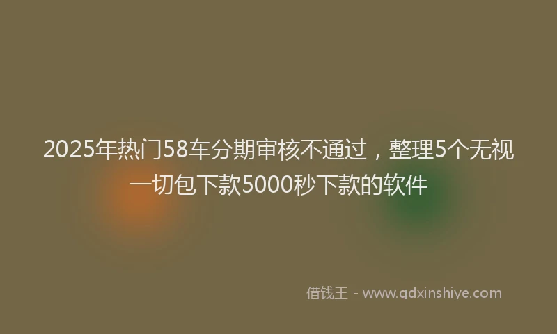 2025年热门58车分期审核不通过，整理5个无视一切包下款5000秒下款的软件