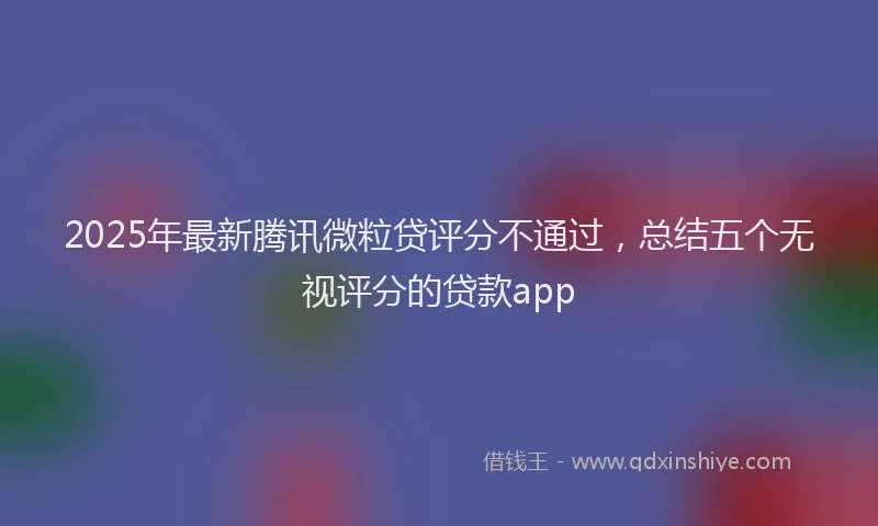 2025年最新腾讯微粒贷评分不通过，总结五个无视评分的贷款app