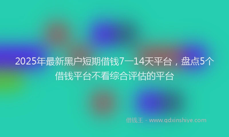 2025年最新黑户短期借钱7一14天平台，盘点5个借钱平台不看综合评估的平台