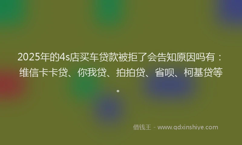 2025年的4s店买车贷款被拒了会告知原因吗有：维信卡卡贷、你我贷、拍拍贷、省呗、柯基贷等。