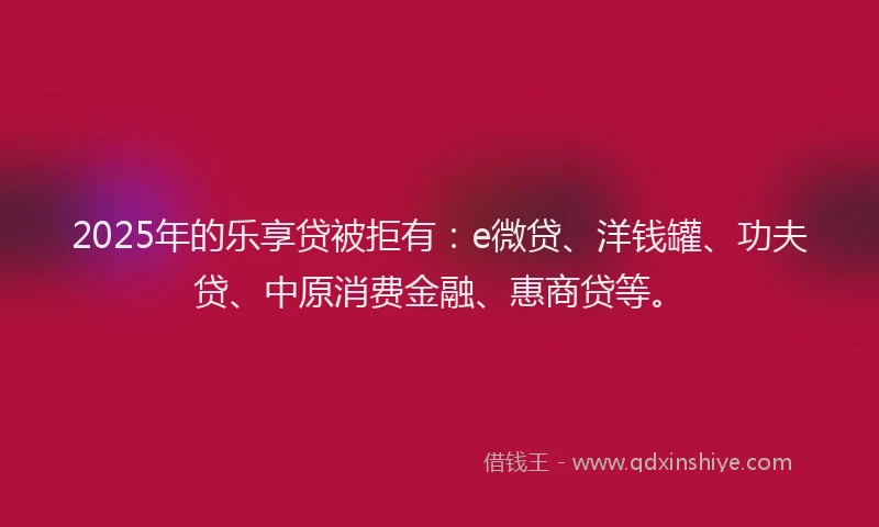 2025年的乐享贷被拒有：e微贷、洋钱罐、功夫贷、中原消费金融、惠商贷等。