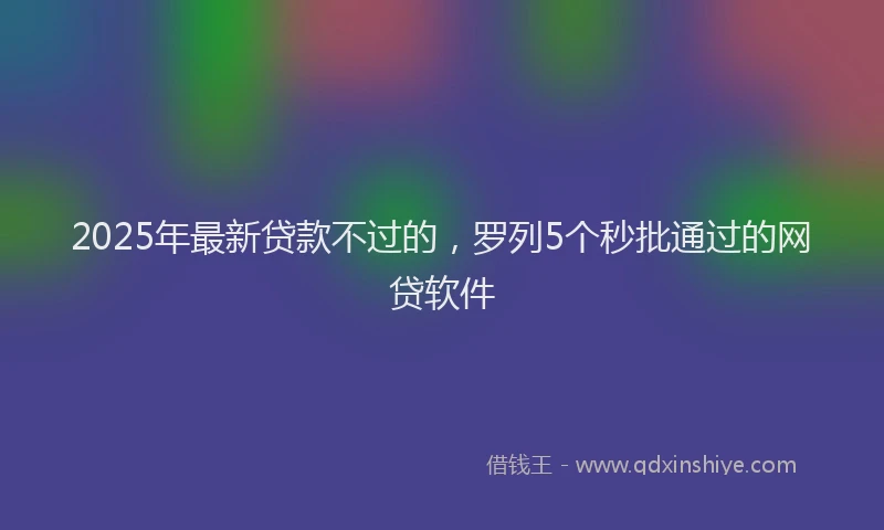 2025年最新贷款不过的，罗列5个秒批通过的网贷软件
