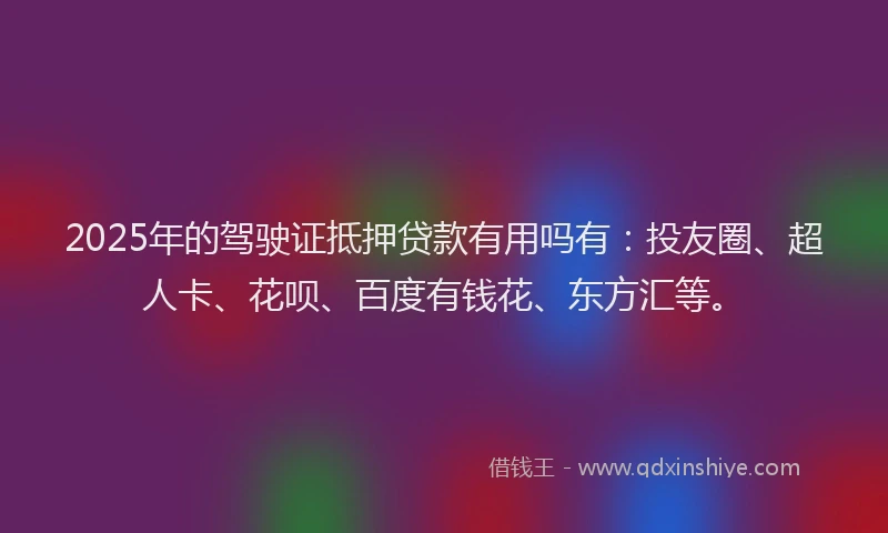 2025年的驾驶证抵押贷款有用吗有：投友圈、超人卡、花呗、百度有钱花、东方汇等。